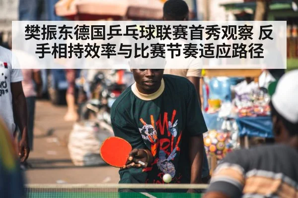 樊振东德国乒乓球联赛首秀观察 反手相持效率与比赛节奏适应路径